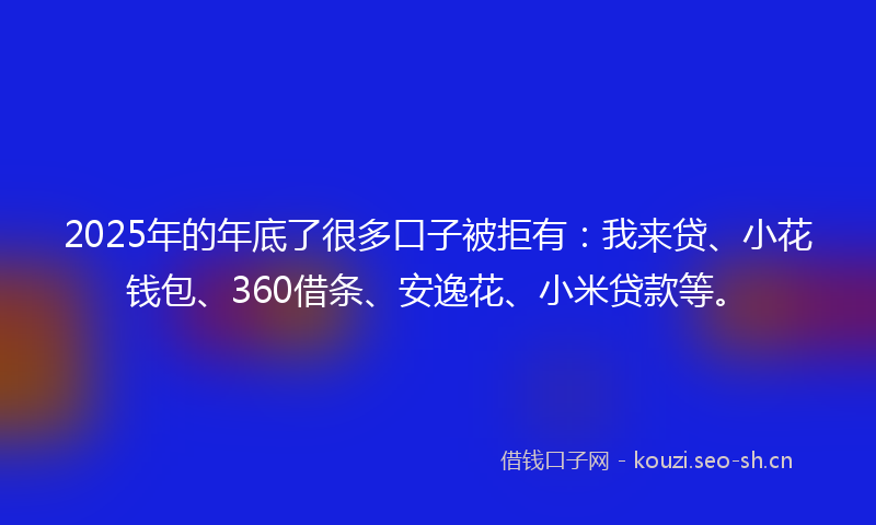 2025年的年底了很多口子被拒有：我来贷、小花钱包、360借条、安逸花、小米贷款等。