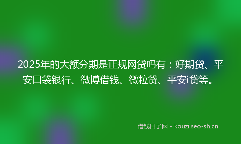 2025年的大额分期是正规网贷吗有：好期贷、平安口袋银行、微博借钱、微粒贷、平安i贷等。