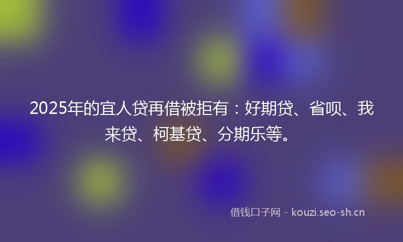 2025年的宜人贷再借被拒有：好期贷、省呗、我来贷、柯基贷、分期乐等。