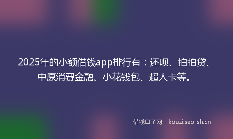 2025年的小额借钱app排行有：还呗、拍拍贷、中原消费金融、小花钱包、超人卡等。
