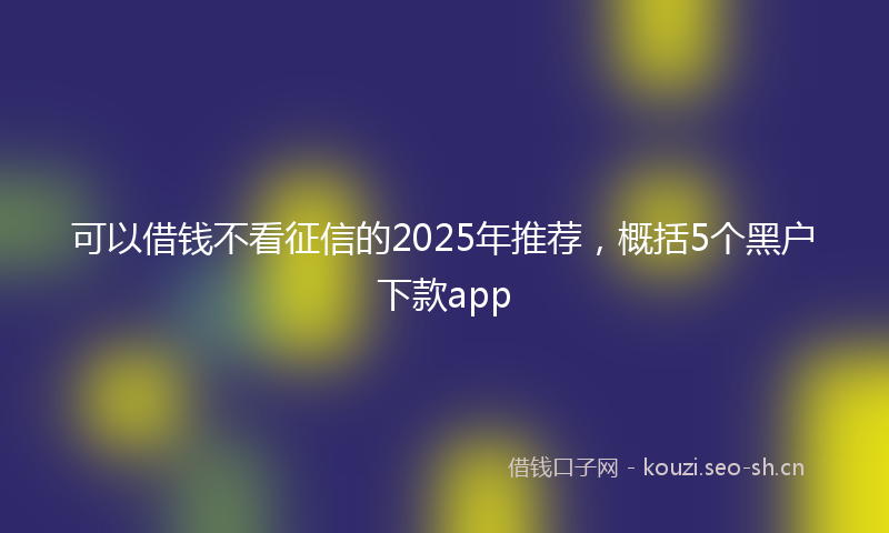 可以借钱不看征信的2025年推荐,概括5个黑户下款app
