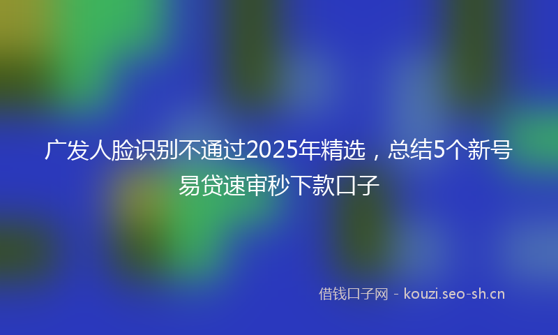 广发人脸识别不通过2025年精选，总结5个新号易贷速审秒下款口子
