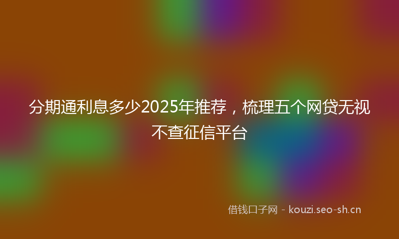 分期通利息多少2025年推荐，梳理五个网贷无视不查征信平台