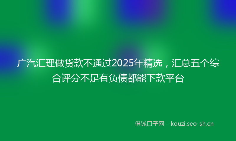 广汽汇理做货款不通过2025年精选，汇总五个综合评分不足有负债都能下款平台
