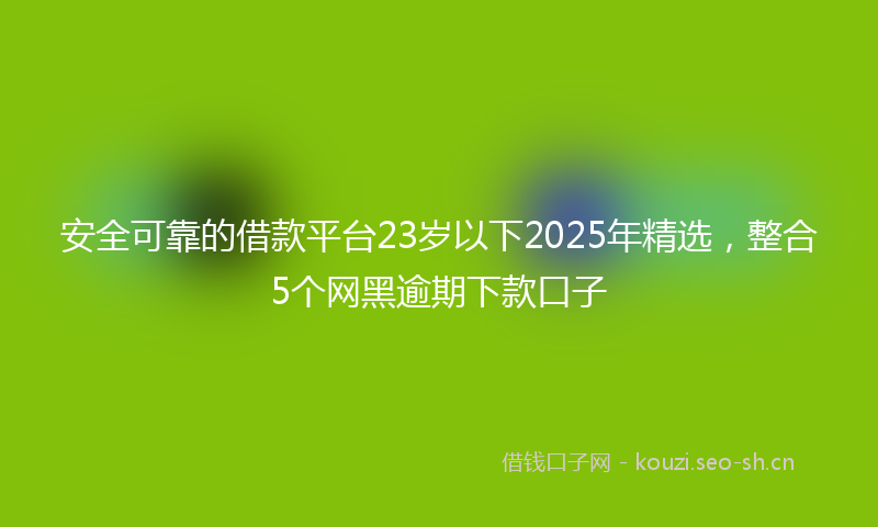 安全可靠的借款平台23岁以下2025年精选，整合5个网黑逾期下款口子