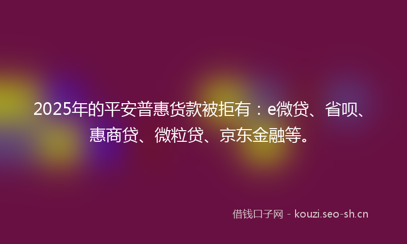 2025年的平安普惠货款被拒有：e微贷、省呗、惠商贷、微粒贷、京东金融等。