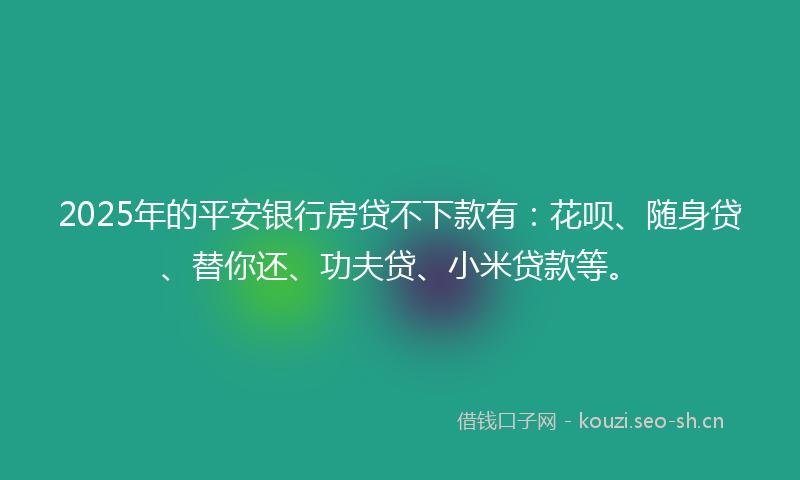 2025年的平安银行房贷不下款有：花呗、随身贷、替你还、功夫贷、小米贷款等。
