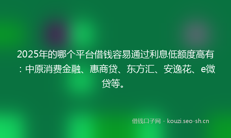 2025年的哪个平台借钱容易通过利息低额度高有：中原消费金融、惠商贷、东方汇、安逸花、e微贷等。