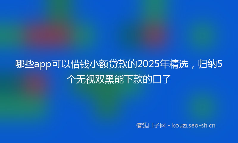 哪些app可以借钱小额贷款的2025年精选,归纳5个无视双黑能下款的口子