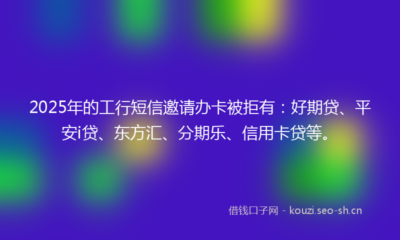 2025年的工行短信邀请办卡被拒有：好期贷、平安i贷、东方汇、分期乐、信用卡贷等。