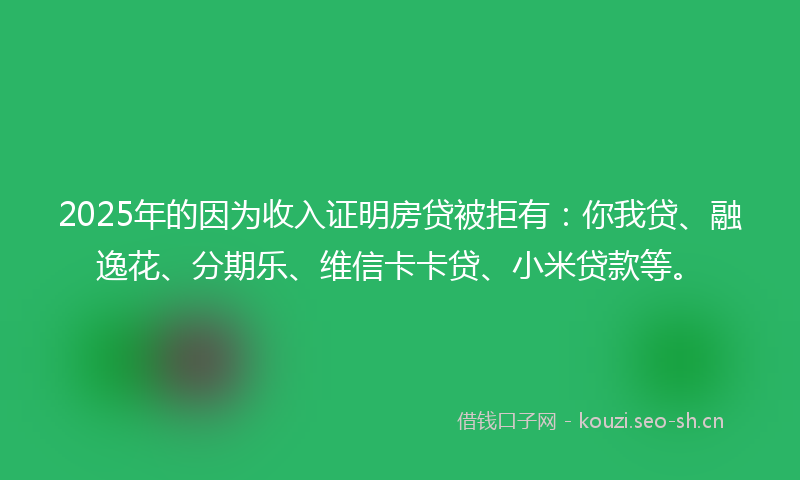 2025年的因为收入证明房贷被拒有：你我贷、融逸花、分期乐、维信卡卡贷、小米贷款等。