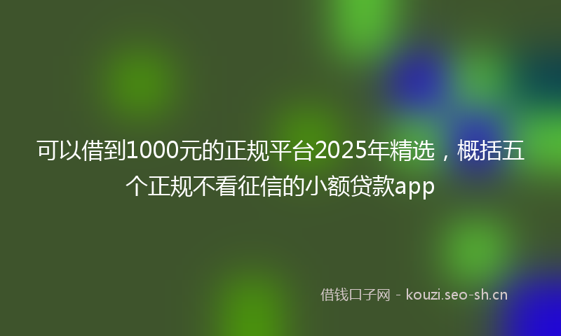 可以借到1000元的正规平台2025年精选,概括五个正规不看征信的小额贷款app