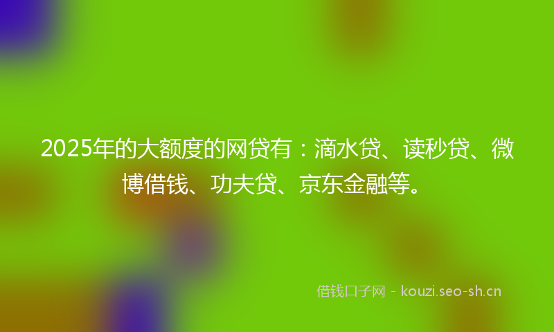 2025年的大额度的网贷有：滴水贷、读秒贷、微博借钱、功夫贷、京东金融等。