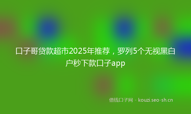 口子哥贷款超市2025年推荐，罗列5个无视黑白户秒下款口子app