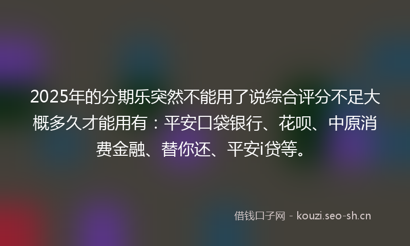 2025年的分期乐突然不能用了说综合评分不足大概多久才能用有：平安口袋银行、花呗、中原消费金融、替你还、平安i贷等。