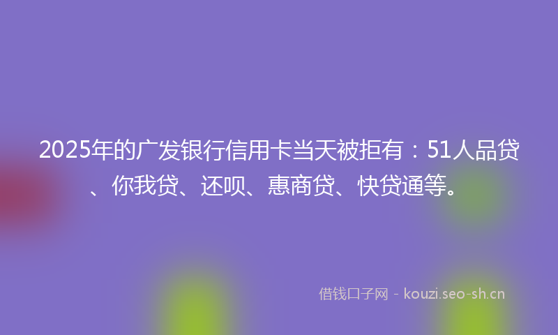 2025年的广发银行信用卡当天被拒有：51人品贷、你我贷、还呗、惠商贷、快贷通等。