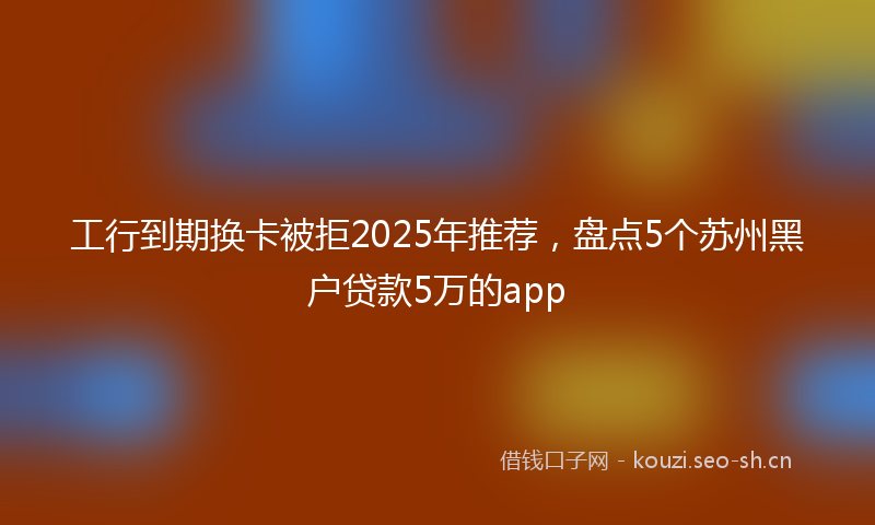工行到期换卡被拒2025年推荐，盘点5个苏州黑户贷款5万的app