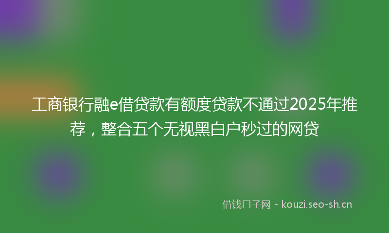 工商银行融e借贷款有额度贷款不通过2025年推荐,整合五个无视黑白户秒过的网贷