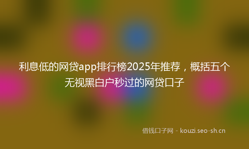 利息低的网贷app排行榜2025年推荐，概括五个无视黑白户秒过的网贷口子