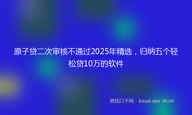 原子贷二次审核不通过2025年精选，归纳五个轻松贷10万的软件