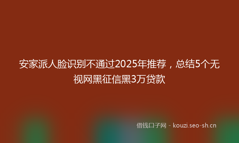 安家派人脸识别不通过2025年推荐，总结5个无视网黑征信黑3万贷款