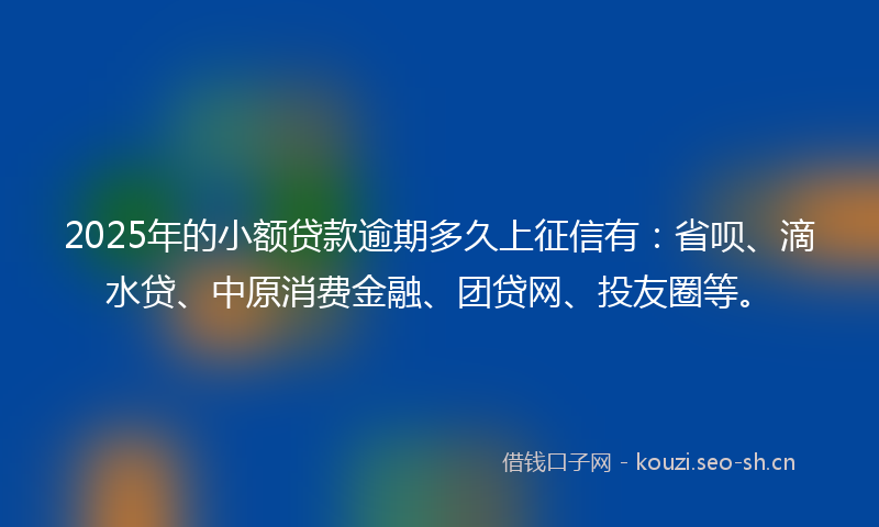 2025年的小额贷款逾期多久上征信有：省呗、滴水贷、中原消费金融、团贷网、投友圈等。