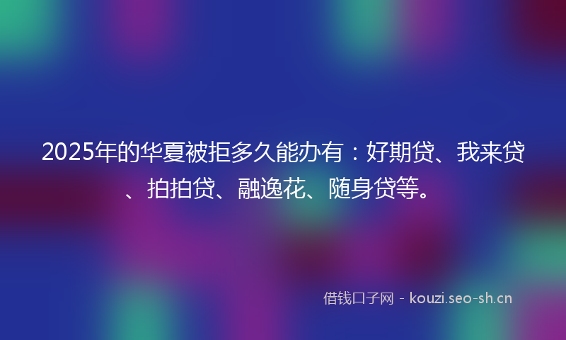 2025年的华夏被拒多久能办有：好期贷、我来贷、拍拍贷、融逸花、随身贷等。