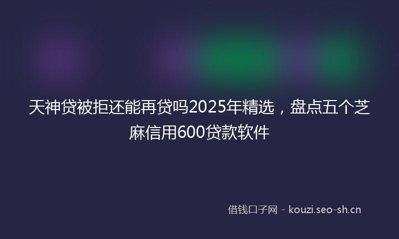 天神贷被拒还能再贷吗2025年精选，盘点五个芝麻信用600贷款软件