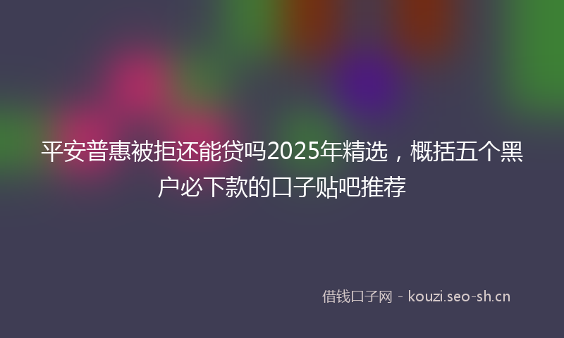 平安普惠被拒还能贷吗2025年精选，概括五个黑户必下款的口子贴吧推荐