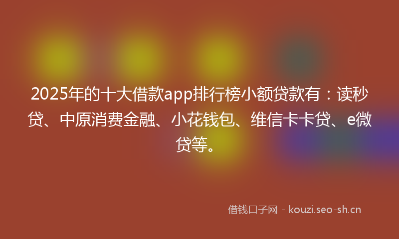 2025年的十大借款app排行榜小额贷款有：读秒贷、中原消费金融、小花钱包、维信卡卡贷、e微贷等。