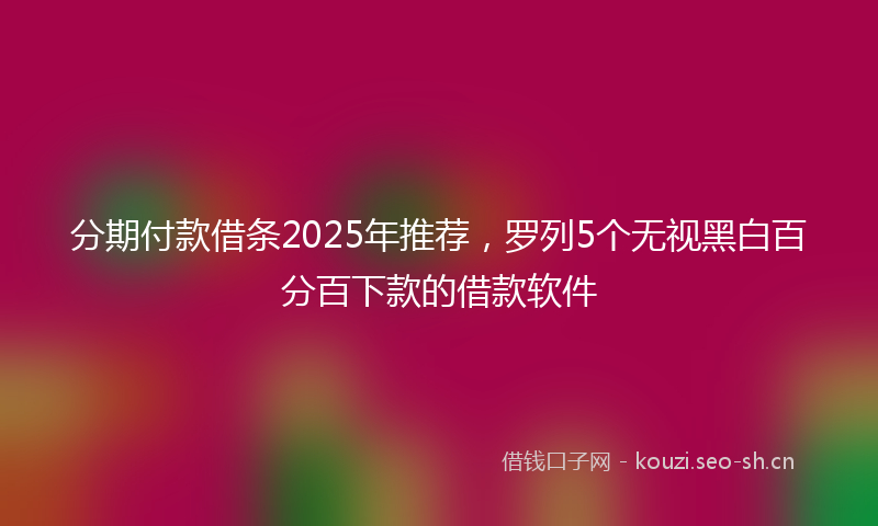 分期付款借条2025年推荐,罗列5个无视黑白百分百下款的借款软件