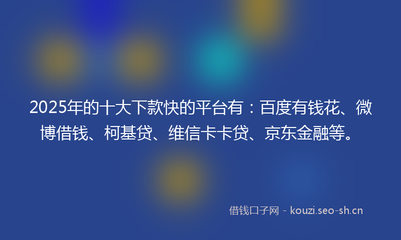 2025年的十大下款快的平台有：百度有钱花、微博借钱、柯基贷、维信卡卡贷、京东金融等。
