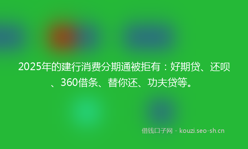 2025年的建行消费分期通被拒有：好期贷、还呗、360借条、替你还、功夫贷等。