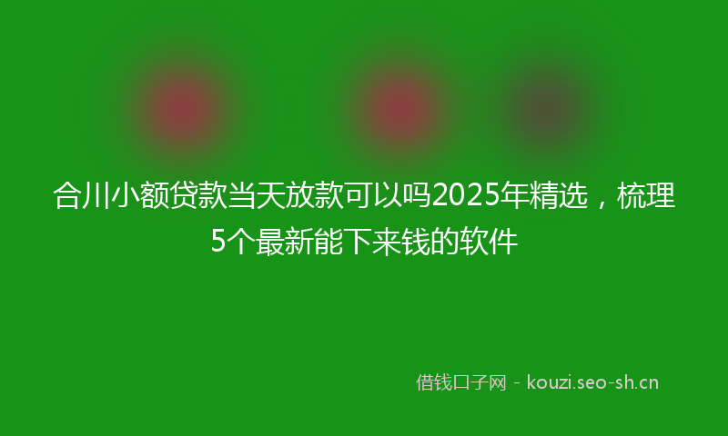 合川小额贷款当天放款可以吗2025年精选，梳理5个最新能下来钱的软件