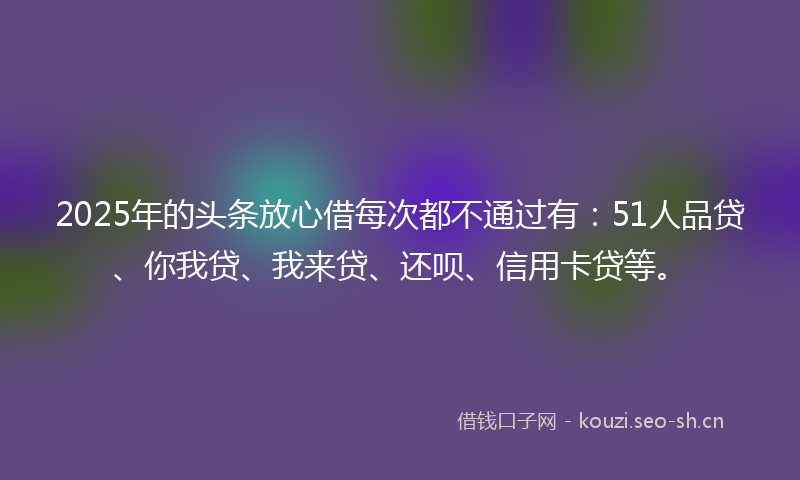 2025年的头条放心借每次都不通过有：51人品贷、你我贷、我来贷、还呗、信用卡贷等。