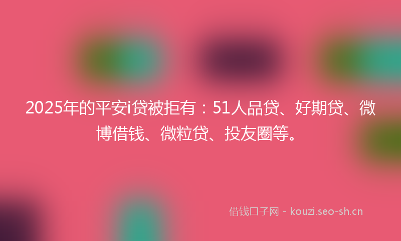 2025年的平安i贷被拒有：51人品贷、好期贷、微博借钱、微粒贷、投友圈等。