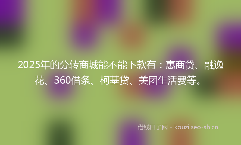 2025年的分转商城能不能下款有:惠商贷、融逸花、360借条、柯基贷、美团生活费等。