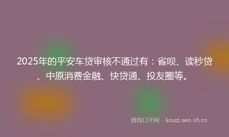 2025年的平安车贷审核不通过有：省呗、读秒贷、中原消费金融、快贷通、投友圈等。