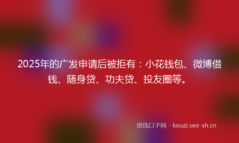 2025年的广发申请后被拒有：小花钱包、微博借钱、随身贷、功夫贷、投友圈等。