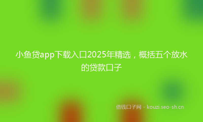 小鱼贷app下载入口2025年精选，概括五个放水的贷款口子