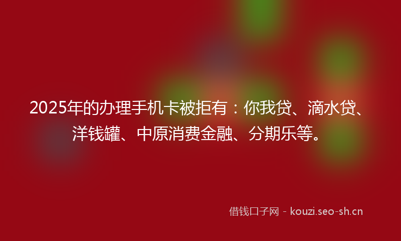2025年的办理手机卡被拒有：你我贷、滴水贷、洋钱罐、中原消费金融、分期乐等。