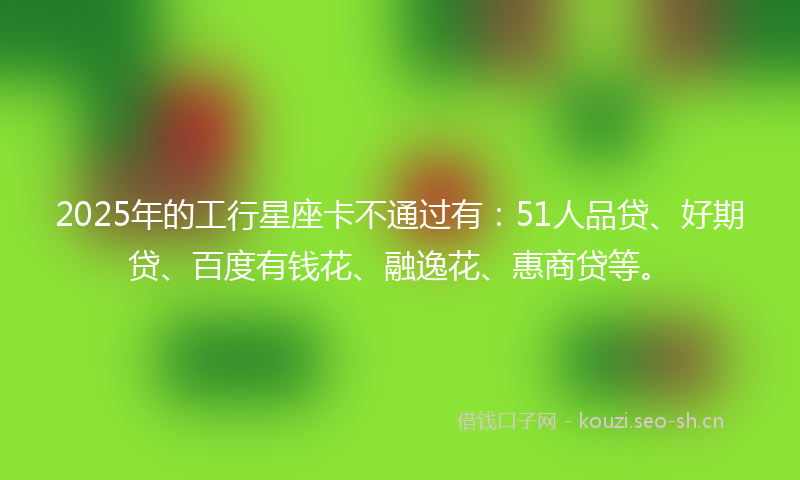 2025年的工行星座卡不通过有：51人品贷、好期贷、百度有钱花、融逸花、惠商贷等。