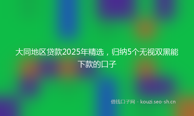 大同地区贷款2025年精选，归纳5个无视双黑能下款的口子