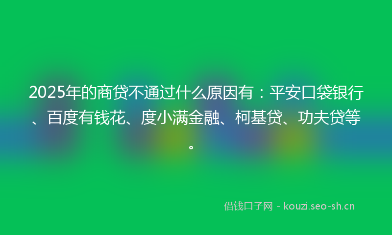 2025年的商贷不通过什么原因有：平安口袋银行、百度有钱花、度小满金融、柯基贷、功夫贷等。