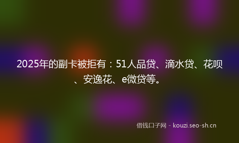 2025年的副卡被拒有：51人品贷、滴水贷、花呗、安逸花、e微贷等。