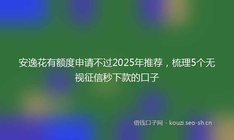安逸花有额度申请不过2025年推荐,梳理5个无视征信秒下款的口子