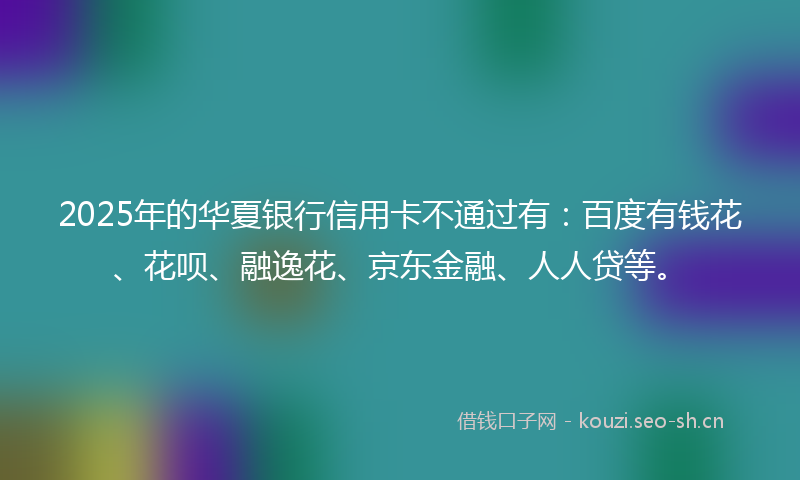 2025年的华夏银行信用卡不通过有：百度有钱花、花呗、融逸花、京东金融、人人贷等。