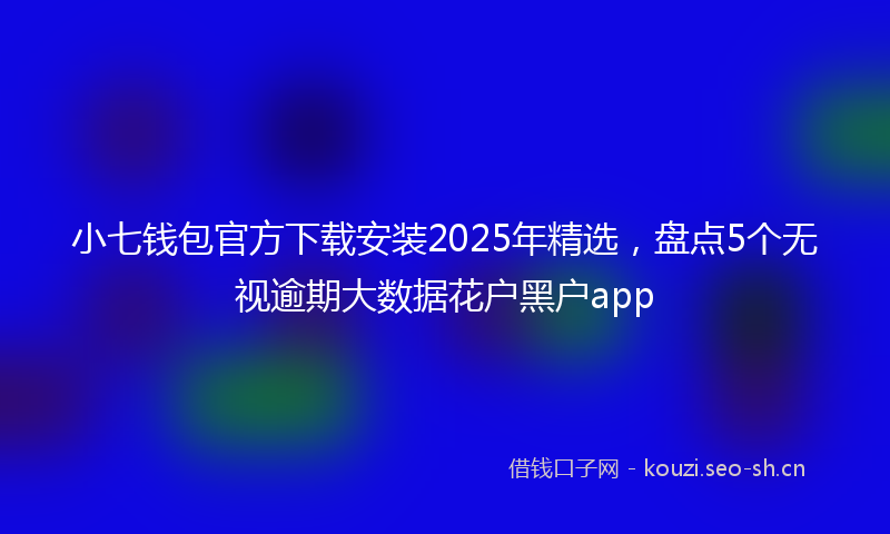 小七钱包官方下载安装2025年精选，盘点5个无视逾期大数据花户黑户app