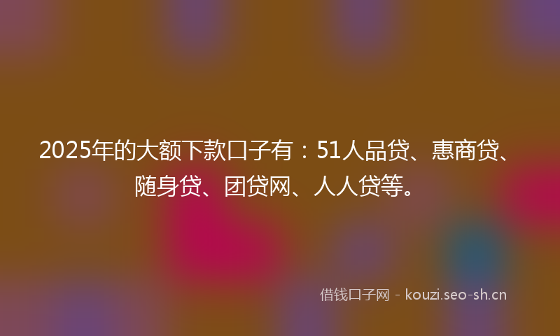 2025年的大额下款口子有：51人品贷、惠商贷、随身贷、团贷网、人人贷等。
