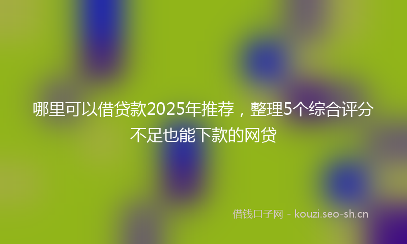 哪里可以借贷款2025年推荐，整理5个综合评分不足也能下款的网贷